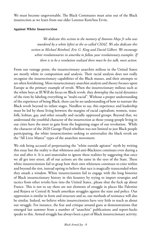 ‘We must become ungovernable. ‘The Black Communes must arise out of the Black
insurrection as we learn from our elder Lorenzo Kom'boa Ervin.

Against White Insurrection

We dedicate this ection tothe memory of Antonio Mays Jr who was
murdered by a whitelist at the so-called CHAZ, We alo dedicate this
section to Michael Reinhoel, Eric G. King and David Gilbert. We encourage

white revolutionaries in amerika to follow your revolutionary examples. If
there isto be a revolution realiced there must be les talk, more action.

From our vantage point, the insurrectionaty anarchist milieus in the United States
are mostly white in composition and analysis. ‘Theie racial analysis does not really
recognize the insurrectionary capabilites of the Black masses, and their attempts to
are often festishizing. Most insurrectionary anarchist analysis and theory focuses upon
Europe as the primary example of revolt. When the insurtectionary milicus such as
the white boys at Ill Will do focus on Black revolt, they downplay the racial dynamics
of the riots by labeling everything as “multi-racial”. Without a proper understanding,
of the experience of being Black, there can be no understanding of how to nurture the
Black revole beyond its infant stages. Needless to say, chis experience and leadership
rust be led by those living berween the margins of racial capitalism; women, trans-
folk, lesbian, gay, and other sexually and racially oppressed groups. Beyond that, we
understand the youthful character of the insurrection as those young.people living in
‘our cities have the most to gain from he beginning stages of our revolution. While
the character of the 2020 George Floyd rebellion was not limited to just Black people
participating, the white insurtectionists seeking to universalize the black revolt are
the “All Lives Matter” types of the anarchist movement.

‘We risk being accused of perpetuating the “white outside agitator” myth by writing
this essay but the reality is thar whiteness and anti-Blackness continues even during a
riot and after i, Iris anti-materalist to ignore these realities by suggesting that once
wwe all get into street, all of our actions are the same in the eyes of the State. These
white insurrectionists fail o grasp how their own whiteness continues to exist within
and beyond the ror, instead opting to believe that race is magically transcended when
they smash a window. White insurrectionists fail to engage with the long histories
of Black insurrectionary history in this kountry by trying to import strategies and
tactics from other revolts here into the United States...please shut the fuck up about
France. This is not to say there are not elements of struggle in places like Palestine
and Rojava or Central &¢ South amerikan struggles against the state and police. Our
‘oppression is similar in form and structure and so, our methods of resistance will also
be similar. Indeed, we believe white insurrectionists have very litle to teach us about
‘our struggle. For instance, the fear and critique around guns at demonstrations that
‘emerged last summer from a number of “anarchist” publications and report-backs
speaks co this. Armed struggle has always been a part of Black insurrectionary activity.

Black Armed Jey
